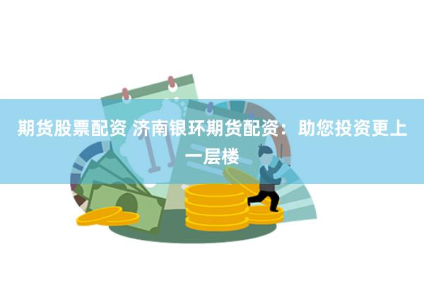 期货股票配资 济南银环期货配资：助您投资更上一层楼