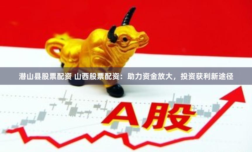 潜山县股票配资 山西股票配资：助力资金放大，投资获利新途径
