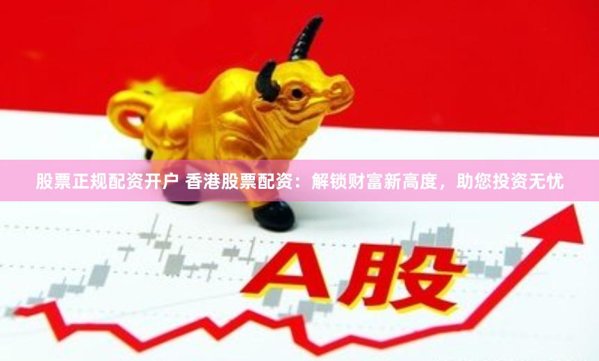 股票正规配资开户 香港股票配资：解锁财富新高度，助您投资无忧