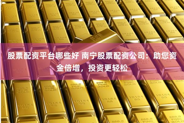 股票配资平台哪些好 南宁股票配资公司：助您资金倍增，投资更轻松