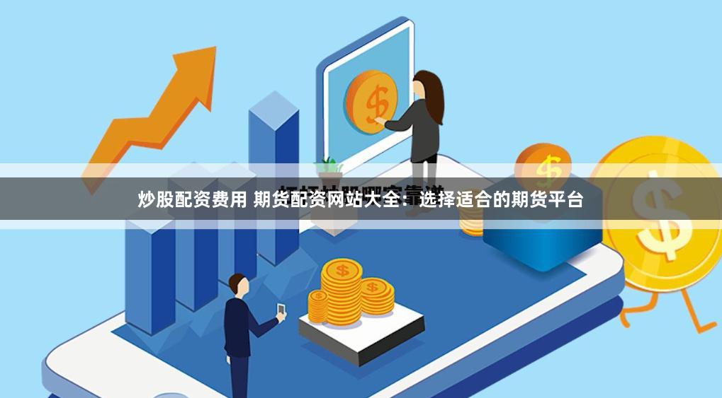 炒股配资费用 期货配资网站大全：选择适合的期货平台