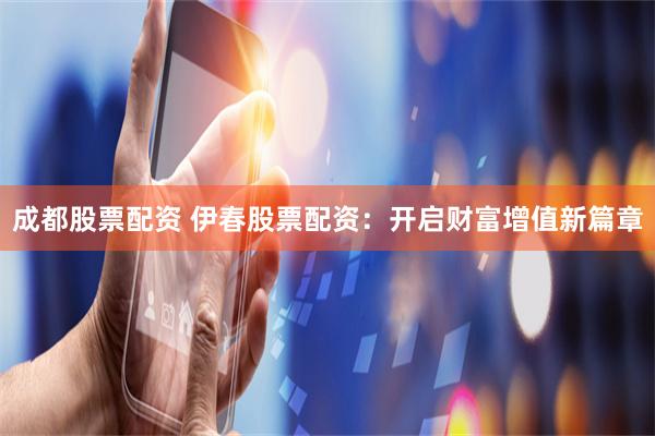成都股票配资 伊春股票配资：开启财富增值新篇章